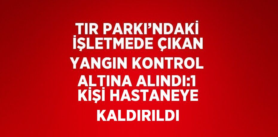 TIR PARKI’NDAKİ İŞLETMEDE ÇIKAN YANGIN KONTROL ALTINA ALINDI:1 KİŞİ HASTANEYE KALDIRILDI