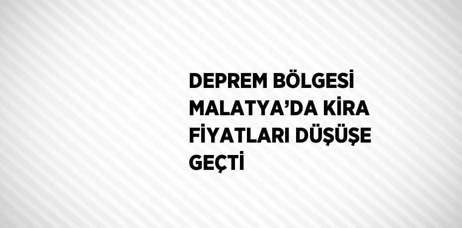 DEPREM BÖLGESİ MALATYA’DA KİRA FİYATLARI DÜŞÜŞE GEÇTİ