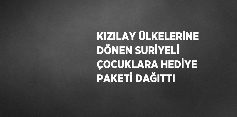 KIZILAY ÜLKELERİNE DÖNEN SURİYELİ ÇOCUKLARA HEDİYE PAKETİ DAĞITTI