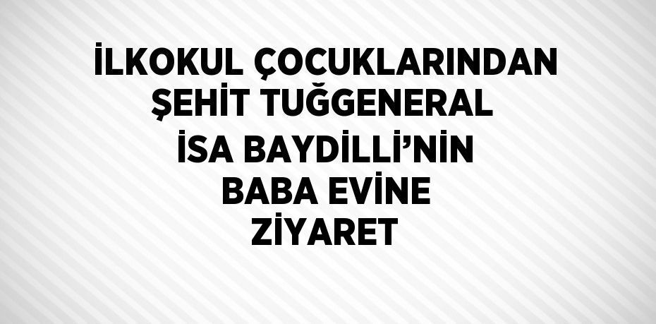 İLKOKUL ÇOCUKLARINDAN ŞEHİT TUĞGENERAL İSA BAYDİLLİ’NİN BABA EVİNE ZİYARET