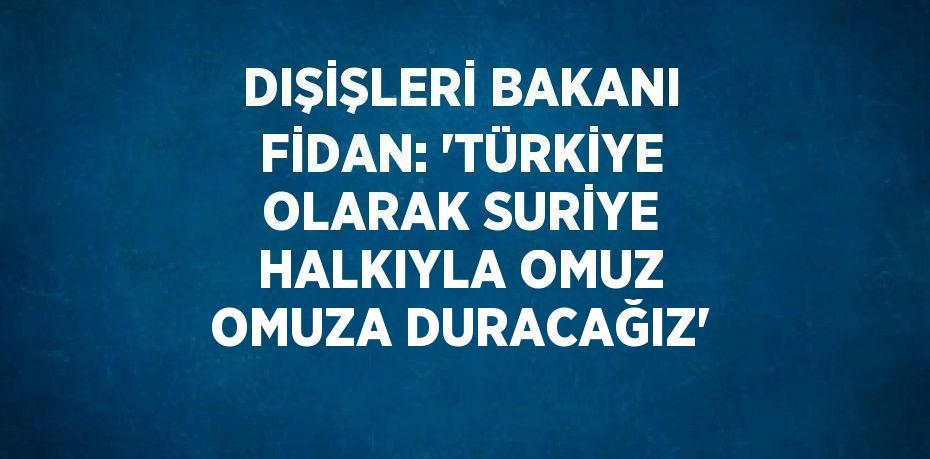 DIŞİŞLERİ BAKANI FİDAN: 'TÜRKİYE OLARAK SURİYE HALKIYLA OMUZ OMUZA DURACAĞIZ'