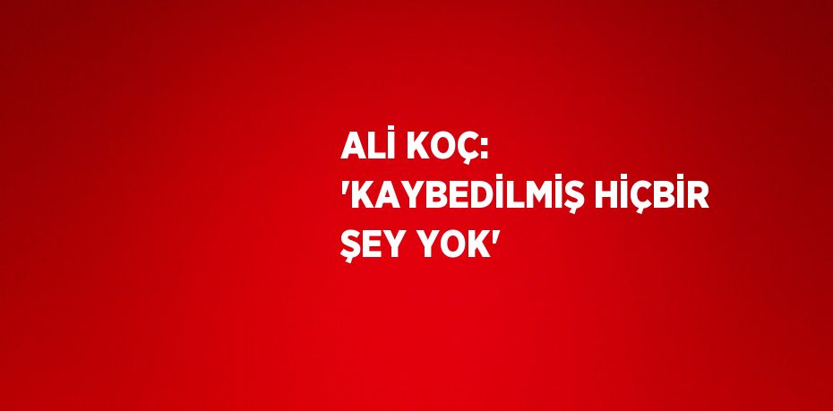 ALİ KOÇ: 'KAYBEDİLMİŞ HİÇBİR ŞEY YOK'