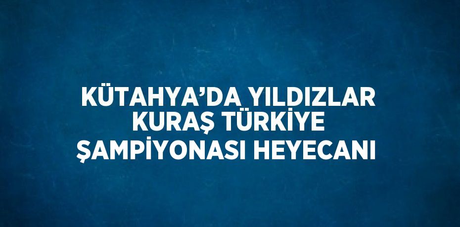 KÜTAHYA’DA YILDIZLAR KURAŞ TÜRKİYE ŞAMPİYONASI HEYECANI