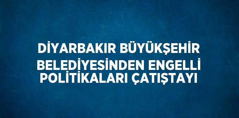 DİYARBAKIR BÜYÜKŞEHİR BELEDİYESİNDEN ENGELLİ POLİTİKALARI ÇATIŞTAYI