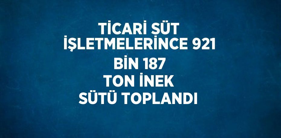 TİCARİ SÜT İŞLETMELERİNCE 921 BİN 187 TON İNEK SÜTÜ TOPLANDI