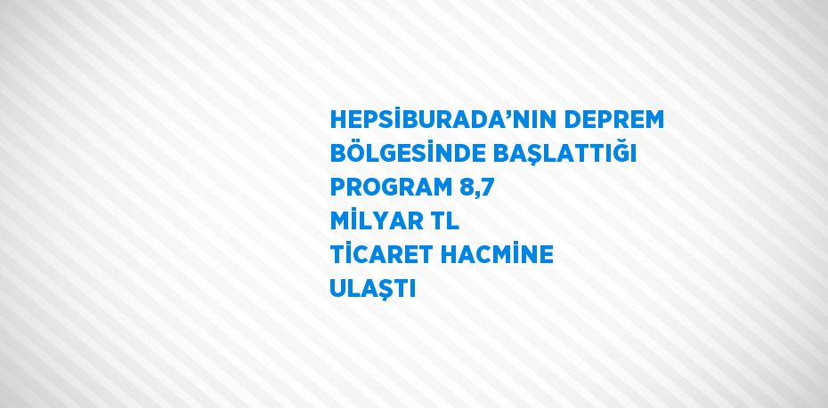 HEPSİBURADA’NIN DEPREM BÖLGESİNDE BAŞLATTIĞI PROGRAM 8,7 MİLYAR TL TİCARET HACMİNE ULAŞTI