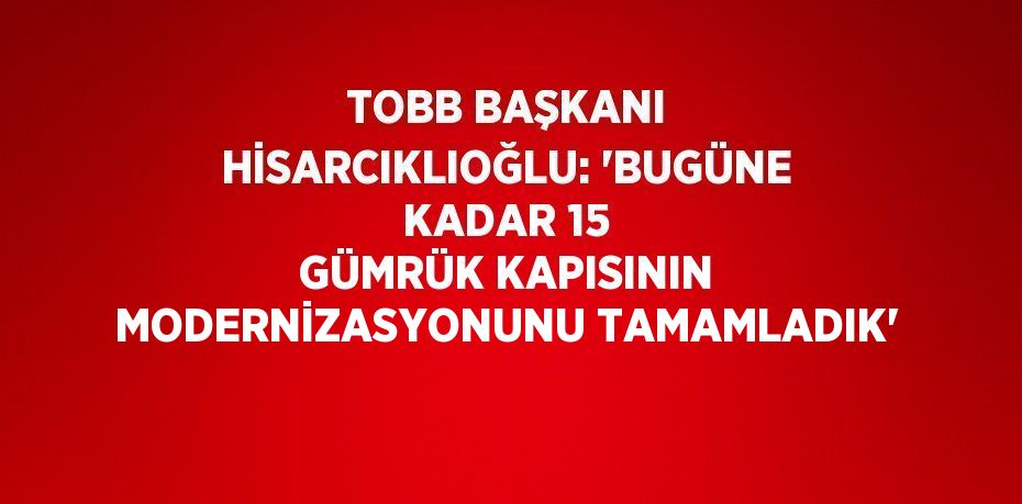 TOBB BAŞKANI HİSARCIKLIOĞLU: 'BUGÜNE KADAR 15 GÜMRÜK KAPISININ MODERNİZASYONUNU TAMAMLADIK'