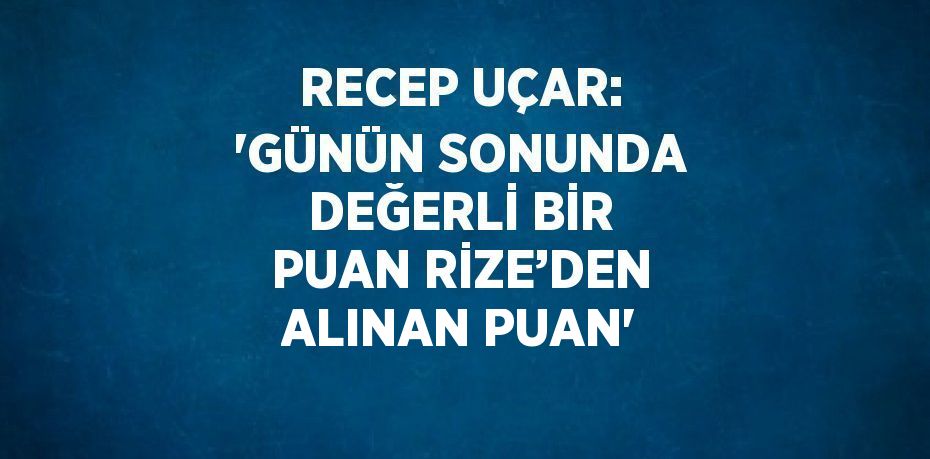 RECEP UÇAR: 'GÜNÜN SONUNDA DEĞERLİ BİR PUAN RİZE’DEN ALINAN PUAN'