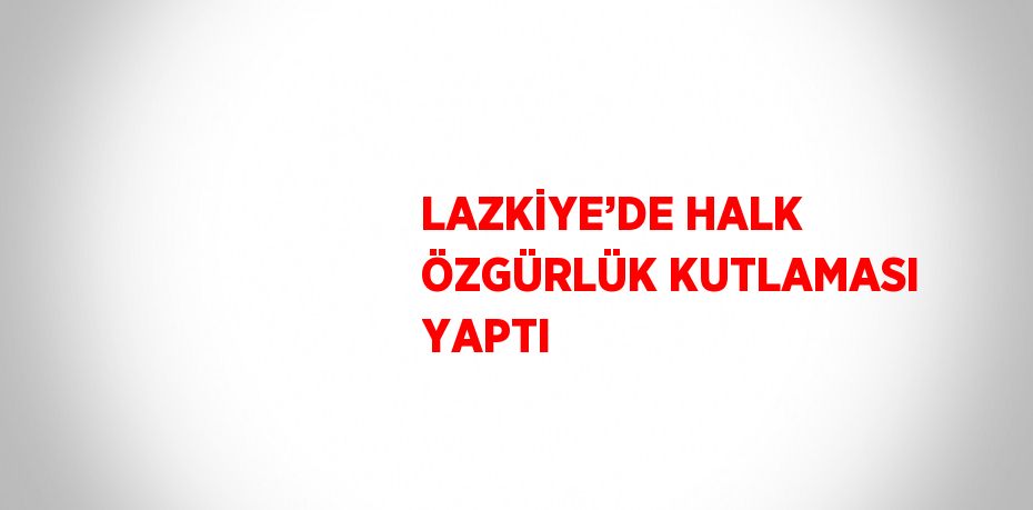 LAZKİYE’DE HALK ÖZGÜRLÜK KUTLAMASI YAPTI