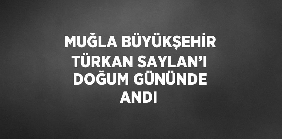 MUĞLA BÜYÜKŞEHİR TÜRKAN SAYLAN’I DOĞUM GÜNÜNDE ANDI