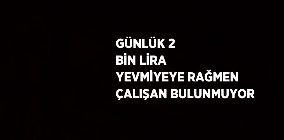 GÜNLÜK 2 BİN LİRA YEVMİYEYE RAĞMEN ÇALIŞAN BULUNMUYOR