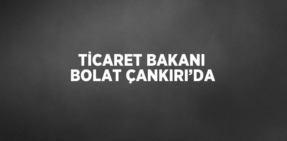 TİCARET BAKANI BOLAT ÇANKIRI’DA