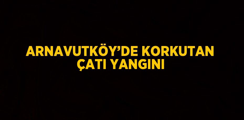 ARNAVUTKÖY’DE KORKUTAN ÇATI YANGINI