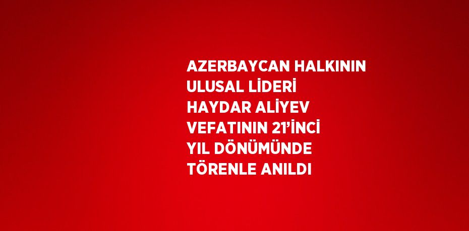 AZERBAYCAN HALKININ ULUSAL LİDERİ HAYDAR ALİYEV VEFATININ 21’İNCİ YIL DÖNÜMÜNDE TÖRENLE ANILDI