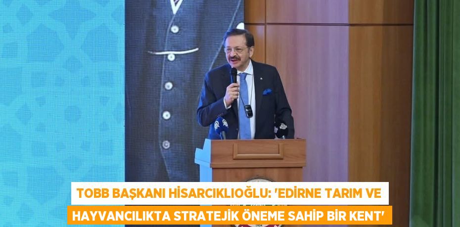 TOBB BAŞKANI HİSARCIKLIOĞLU: 'EDİRNE TARIM VE HAYVANCILIKTA STRATEJİK ÖNEME SAHİP BİR KENT'