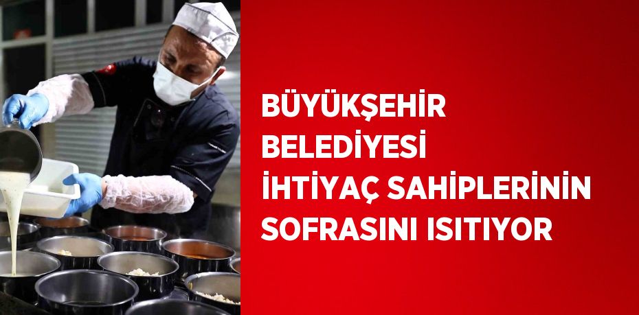 BÜYÜKŞEHİR BELEDİYESİ İHTİYAÇ SAHİPLERİNİN SOFRASINI ISITIYOR