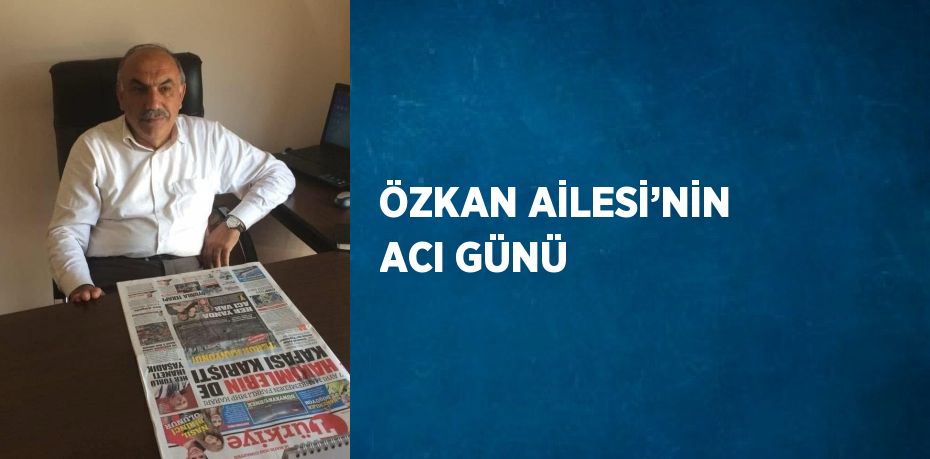 ÖZKAN AİLESİ’NİN ACI GÜNÜ