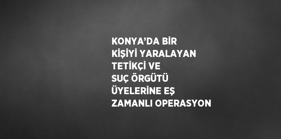 KONYA’DA BİR KİŞİYİ YARALAYAN TETİKÇİ VE SUÇ ÖRGÜTÜ ÜYELERİNE EŞ ZAMANLI OPERASYON