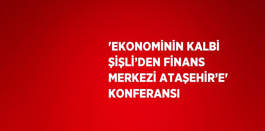 'EKONOMİNİN KALBİ ŞİŞLİ’DEN FİNANS MERKEZİ ATAŞEHİR’E' KONFERANSI