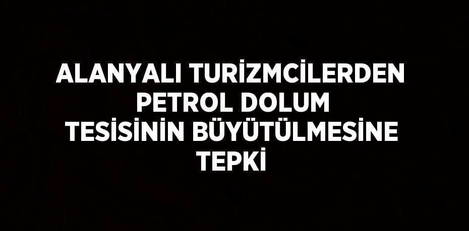 ALANYALI TURİZMCİLERDEN PETROL DOLUM TESİSİNİN BÜYÜTÜLMESİNE TEPKİ