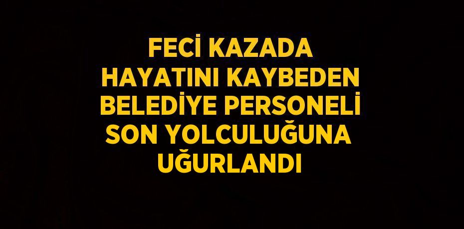 FECİ KAZADA HAYATINI KAYBEDEN BELEDİYE PERSONELİ SON YOLCULUĞUNA UĞURLANDI