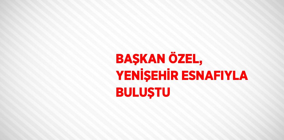 BAŞKAN ÖZEL, YENİŞEHİR ESNAFIYLA BULUŞTU