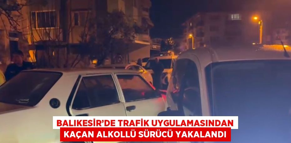 BALIKESİR’DE TRAFİK UYGULAMASINDAN KAÇAN ALKOLLÜ SÜRÜCÜ YAKALANDI