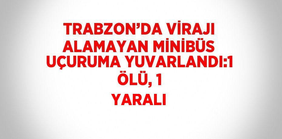 TRABZON’DA VİRAJI ALAMAYAN MİNİBÜS UÇURUMA YUVARLANDI:1 ÖLÜ, 1 YARALI