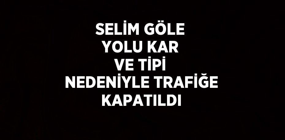 SELİM GÖLE YOLU KAR VE TİPİ NEDENİYLE TRAFİĞE KAPATILDI