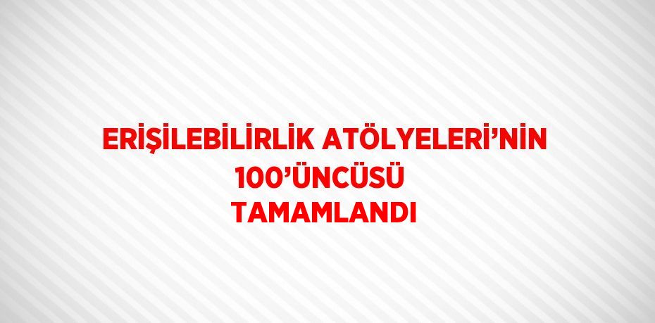 ERİŞİLEBİLİRLİK ATÖLYELERİ’NİN 100’ÜNCÜSÜ  TAMAMLANDI