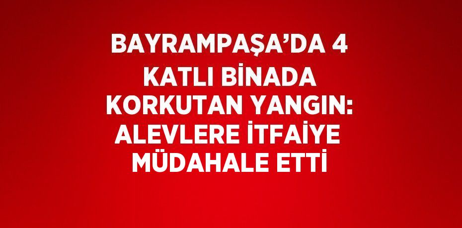 BAYRAMPAŞA’DA 4 KATLI BİNADA KORKUTAN YANGIN: ALEVLERE İTFAİYE MÜDAHALE ETTİ