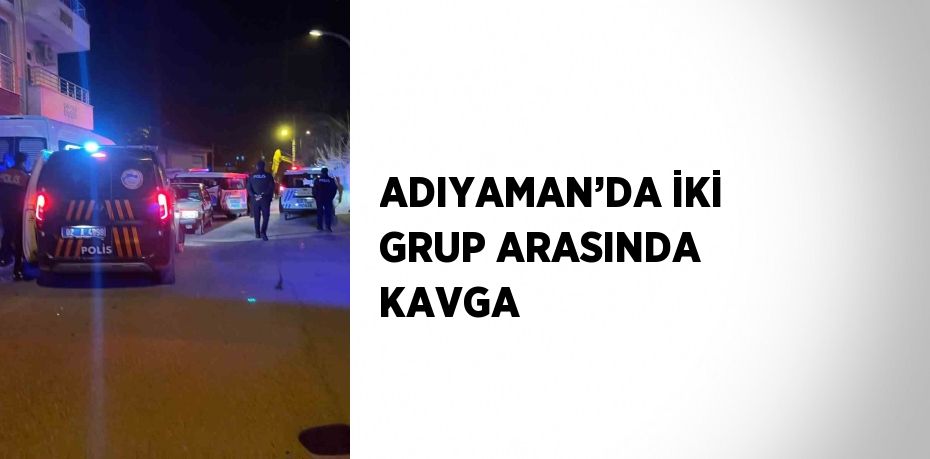 ADIYAMAN’DA İKİ GRUP ARASINDA KAVGA