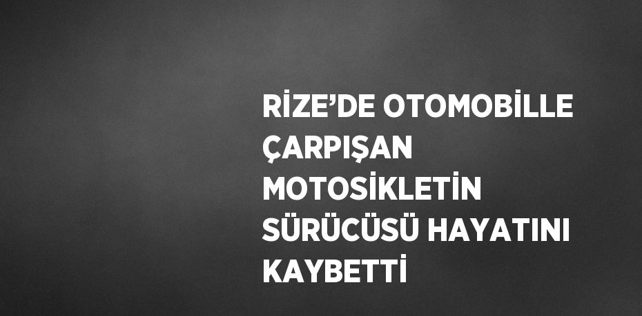 RİZE’DE OTOMOBİLLE ÇARPIŞAN MOTOSİKLETİN SÜRÜCÜSÜ HAYATINI KAYBETTİ