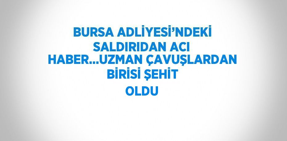 BURSA ADLİYESİ’NDEKİ SALDIRIDAN ACI HABER...UZMAN ÇAVUŞLARDAN BİRİSİ ŞEHİT OLDU