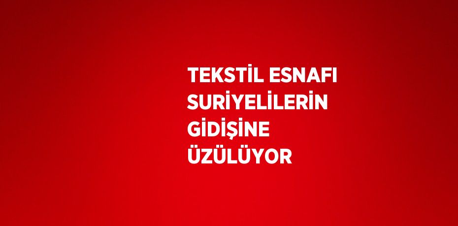 TEKSTİL ESNAFI SURİYELİLERİN GİDİŞİNE ÜZÜLÜYOR