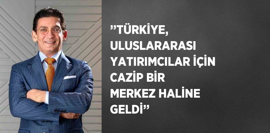 ’’TÜRKİYE, ULUSLARARASI YATIRIMCILAR İÇİN CAZİP BİR MERKEZ HALİNE GELDİ’’