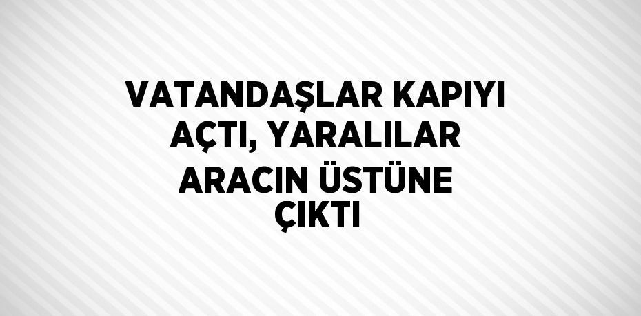 VATANDAŞLAR KAPIYI AÇTI, YARALILAR ARACIN ÜSTÜNE ÇIKTI