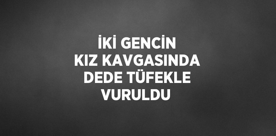 İKİ GENCİN KIZ KAVGASINDA DEDE TÜFEKLE VURULDU