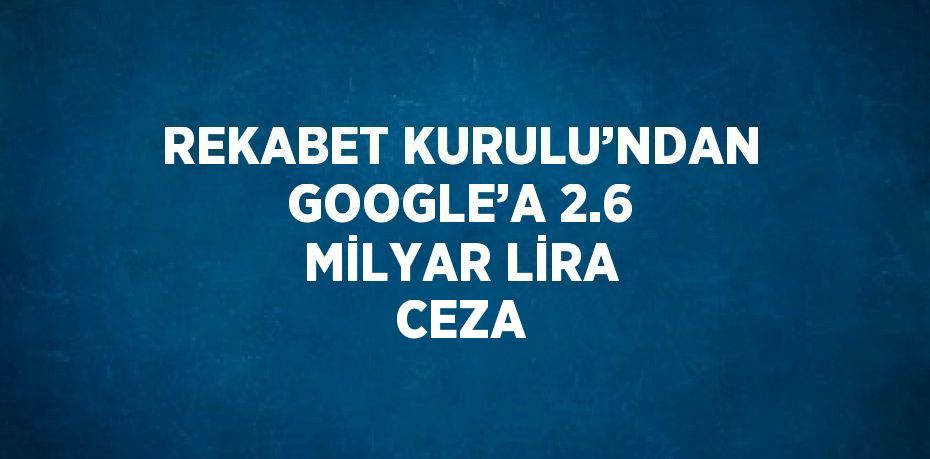 REKABET KURULU’NDAN GOOGLE’A 2.6 MİLYAR LİRA CEZA