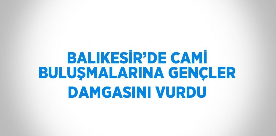 BALIKESİR’DE CAMİ BULUŞMALARINA GENÇLER DAMGASINI VURDU