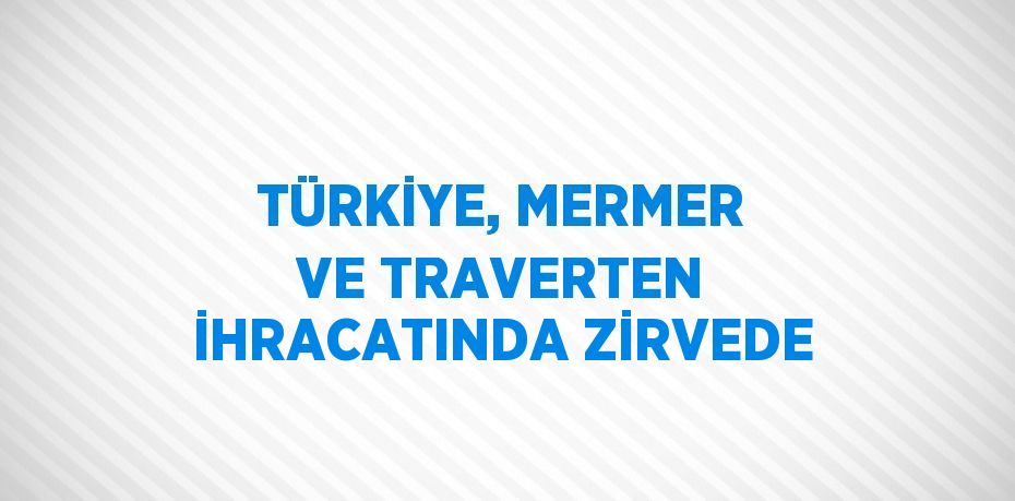 TÜRKİYE, MERMER VE TRAVERTEN İHRACATINDA ZİRVEDE