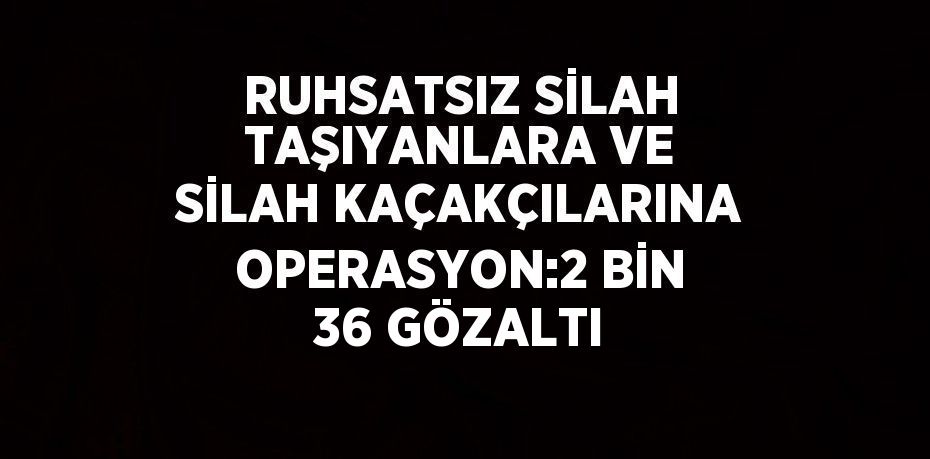 RUHSATSIZ SİLAH TAŞIYANLARA VE SİLAH KAÇAKÇILARINA OPERASYON:2 BİN 36 GÖZALTI