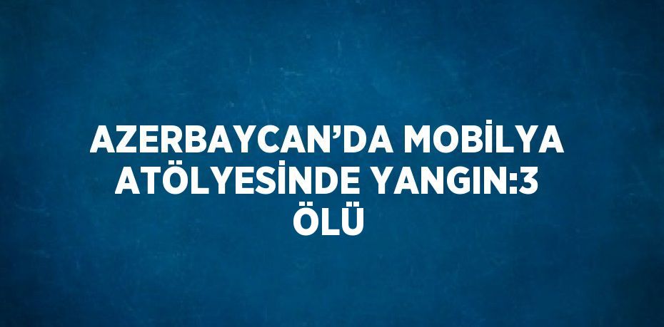 AZERBAYCAN’DA MOBİLYA ATÖLYESİNDE YANGIN:3 ÖLÜ