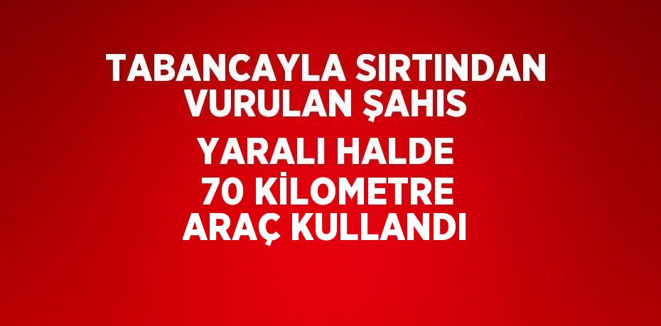 TABANCAYLA SIRTINDAN VURULAN ŞAHIS YARALI HALDE 70 KİLOMETRE ARAÇ KULLANDI