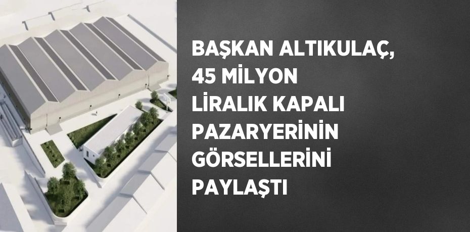 BAŞKAN ALTIKULAÇ, 45 MİLYON LİRALIK KAPALI PAZARYERİNİN GÖRSELLERİNİ PAYLAŞTI