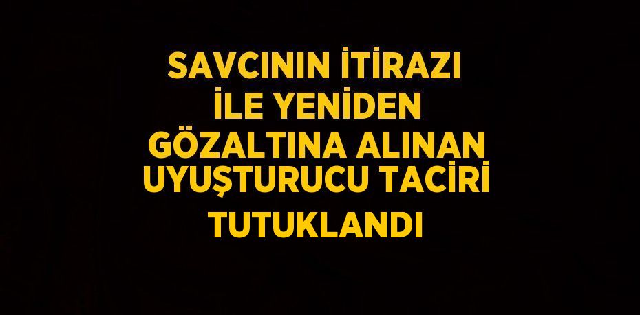 SAVCININ İTİRAZI İLE YENİDEN GÖZALTINA ALINAN UYUŞTURUCU TACİRİ TUTUKLANDI