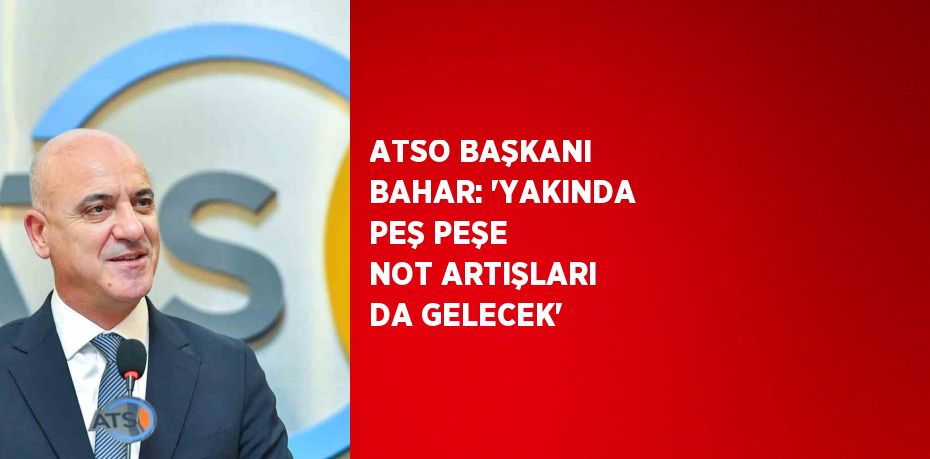 ATSO BAŞKANI BAHAR: 'YAKINDA PEŞ PEŞE NOT ARTIŞLARI DA GELECEK'