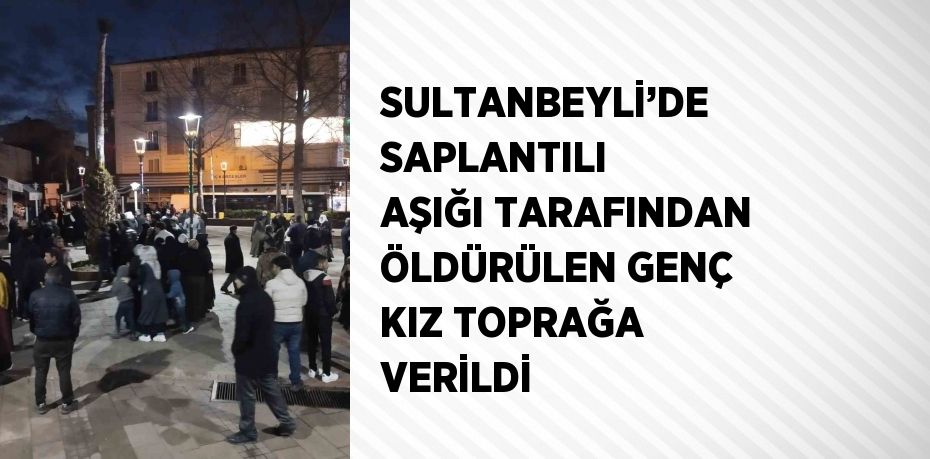 SULTANBEYLİ’DE SAPLANTILI AŞIĞI TARAFINDAN ÖLDÜRÜLEN GENÇ KIZ TOPRAĞA VERİLDİ