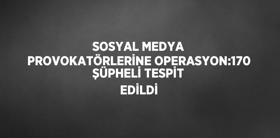 SOSYAL MEDYA PROVOKATÖRLERİNE OPERASYON:170 ŞÜPHELİ TESPİT EDİLDİ