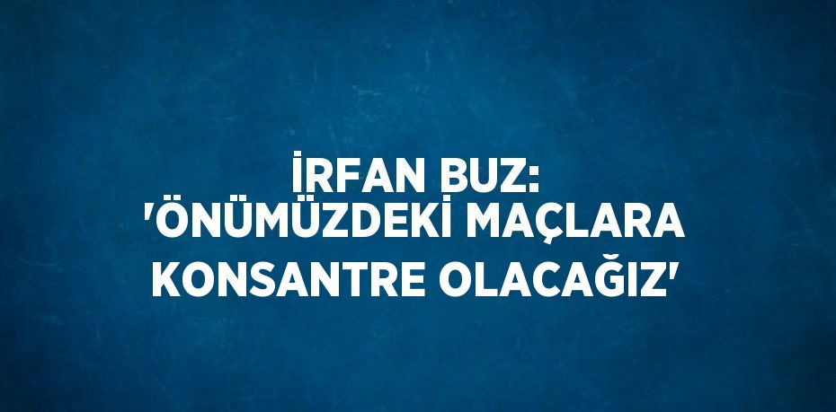 İRFAN BUZ: 'ÖNÜMÜZDEKİ MAÇLARA KONSANTRE OLACAĞIZ'